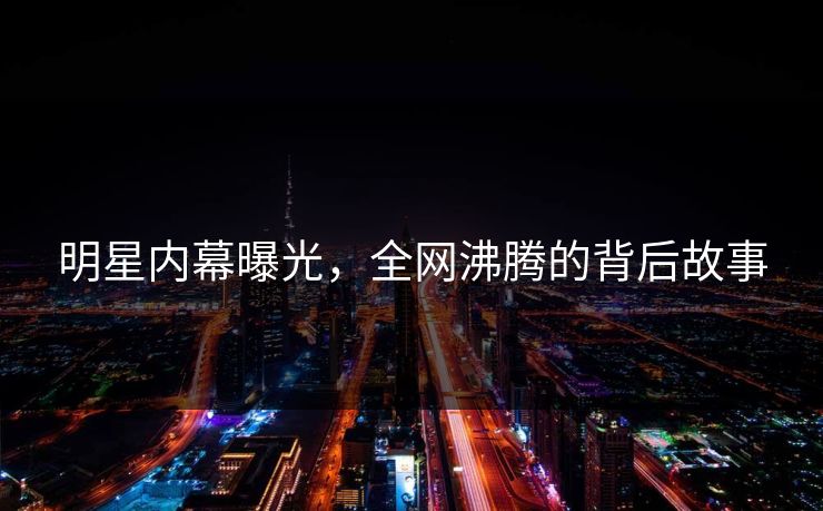 明星内幕曝光，全网沸腾的背后故事