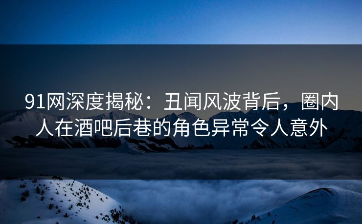 91网深度揭秘：丑闻风波背后，圈内人在酒吧后巷的角色异常令人意外