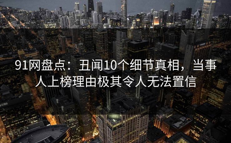 91网盘点：丑闻10个细节真相，当事人上榜理由极其令人无法置信