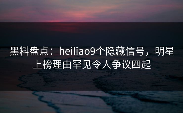 黑料盘点：heiliao9个隐藏信号，明星上榜理由罕见令人争议四起