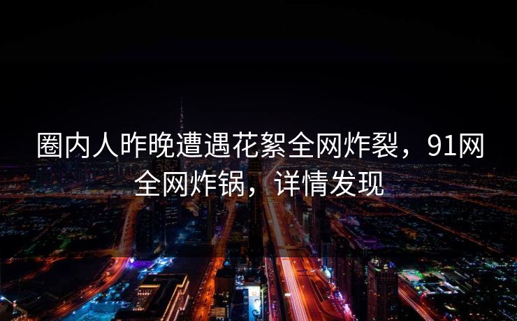 圈内人昨晚遭遇花絮全网炸裂，91网全网炸锅，详情发现