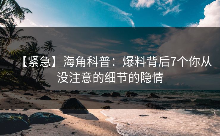 【紧急】海角科普：爆料背后7个你从没注意的细节的隐情