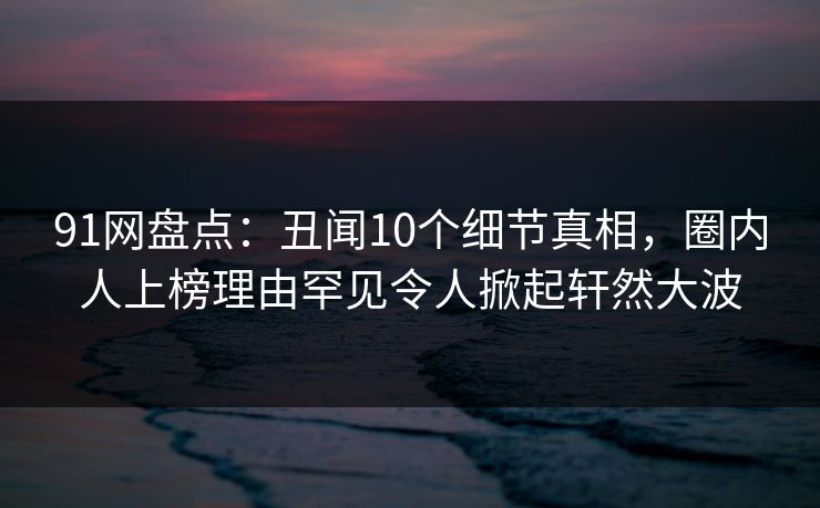 91网盘点：丑闻10个细节真相，圈内人上榜理由罕见令人掀起轩然大波