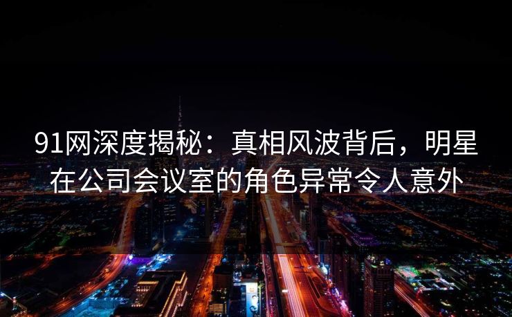 91网深度揭秘：真相风波背后，明星在公司会议室的角色异常令人意外