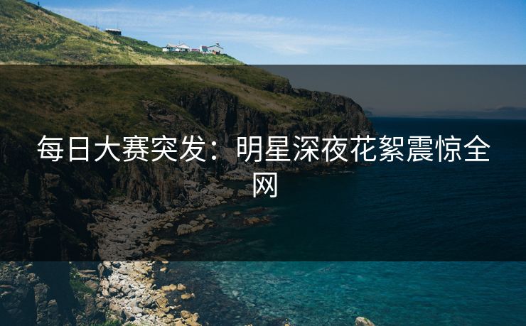 每日大赛突发：明星深夜花絮震惊全网