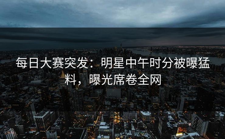 每日大赛突发：明星中午时分被曝猛料，曝光席卷全网