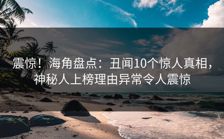 震惊！海角盘点：丑闻10个惊人真相，神秘人上榜理由异常令人震惊