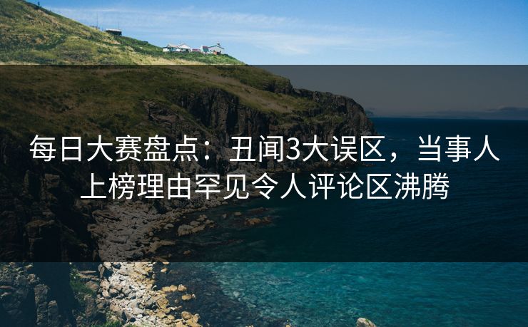 每日大赛盘点：丑闻3大误区，当事人上榜理由罕见令人评论区沸腾