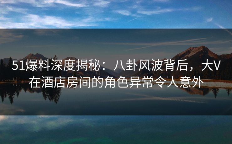 51爆料深度揭秘：八卦风波背后，大V在酒店房间的角色异常令人意外