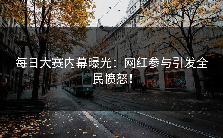 每日大赛内幕曝光：网红参与引发全民愤怒！