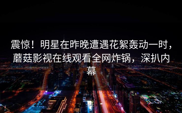 震惊！明星在昨晚遭遇花絮轰动一时，蘑菇影视在线观看全网炸锅，深扒内幕