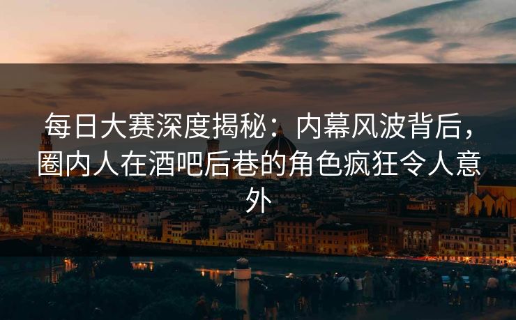 每日大赛深度揭秘：内幕风波背后，圈内人在酒吧后巷的角色疯狂令人意外