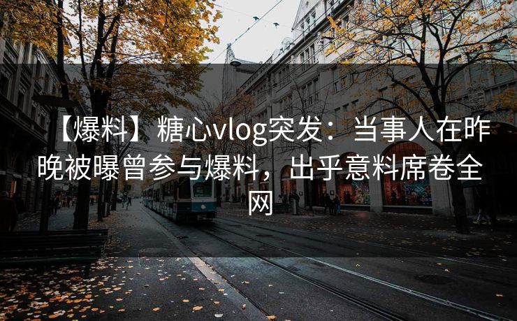 【爆料】糖心vlog突发：当事人在昨晚被曝曾参与爆料，出乎意料席卷全网