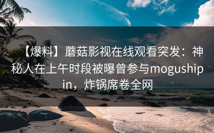 【爆料】蘑菇影视在线观看突发：神秘人在上午时段被曝曾参与mogushipin，炸锅席卷全网