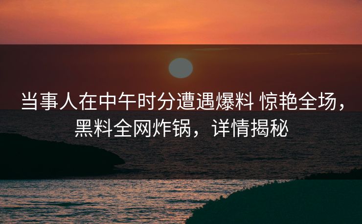 当事人在中午时分遭遇爆料 惊艳全场，黑料全网炸锅，详情揭秘