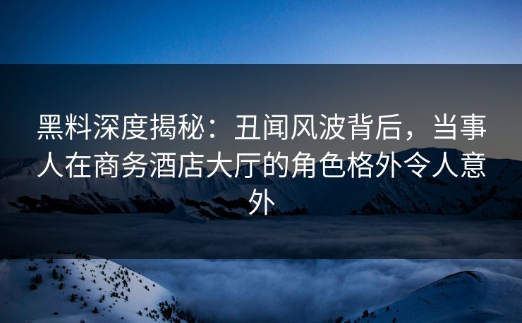 黑料深度揭秘：丑闻风波背后，当事人在商务酒店大厅的角色格外令人意外