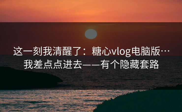 这一刻我清醒了：糖心vlog电脑版…我差点点进去——有个隐藏套路