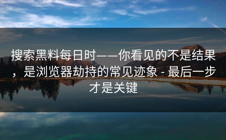 搜索黑料每日时——你看见的不是结果，是浏览器劫持的常见迹象 - 最后一步才是关键