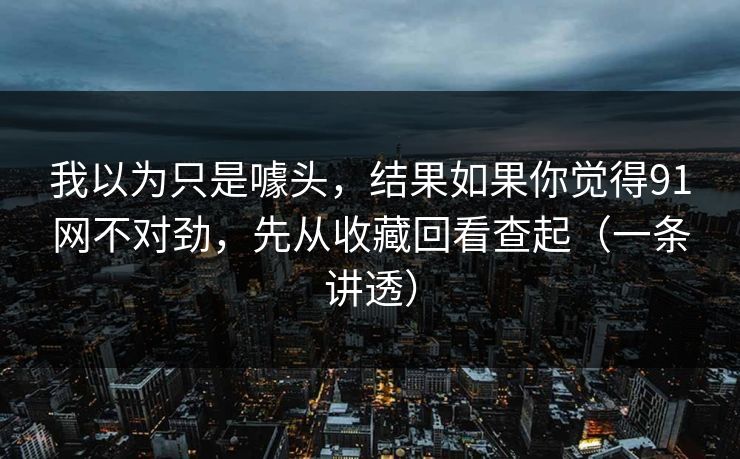 我以为只是噱头,结果如果你觉得91网不对劲,先从收藏回看查起(一条讲透) 我以为只是噱头,结果如果你觉得91网不对劲,先从收藏回看查起(一条讲透)