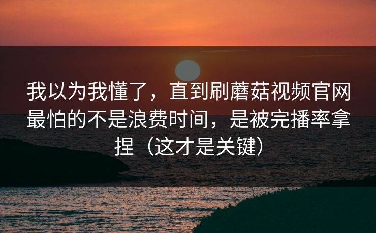 我以为我懂了，直到刷蘑菇视频官网最怕的不是浪费时间，是被完播率拿捏（这才是关键）