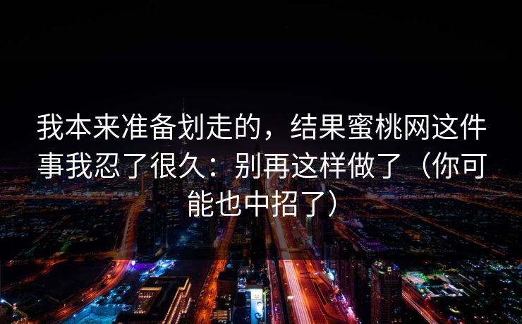 我本来准备划走的，结果蜜桃网这件事我忍了很久：别再这样做了（你可能也中招了）