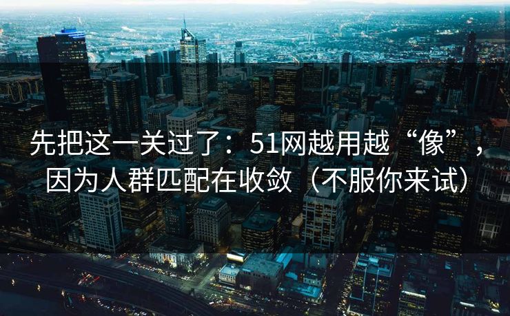 先把这一关过了：51网越用越“像”，因为人群匹配在收敛（不服你来试）
