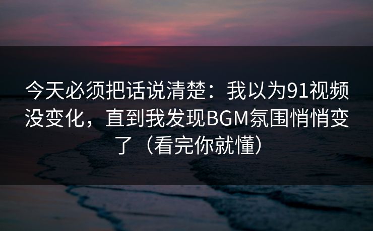 今天必须把话说清楚：我以为91视频没变化，直到我发现BGM氛围悄悄变了（看完你就懂）