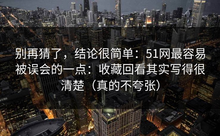 别再猜了，结论很简单：51网最容易被误会的一点：收藏回看其实写得很清楚（真的不夸张）